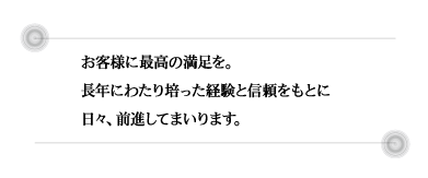 お客様に最高の満足を。<br>
長年にわたり培った経験と信頼をもとに<br>
日々、前進してまいります。